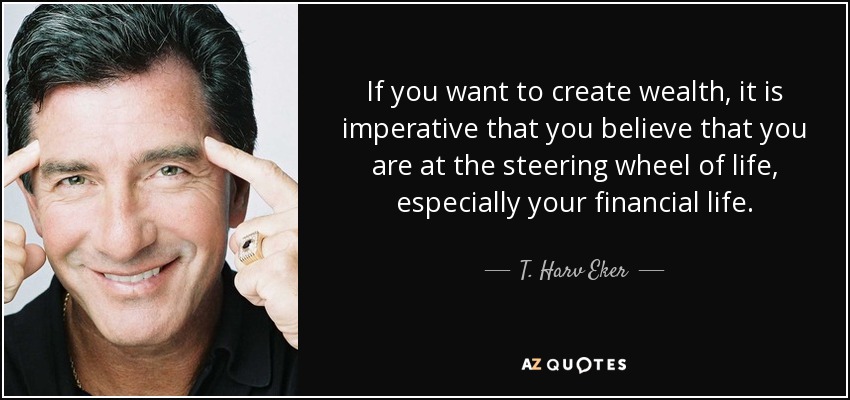 If you want to create wealth, it is imperative that you believe that you are at the steering wheel of life, especially your financial life. - T. Harv Eker