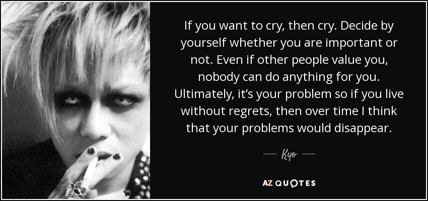 If you want to cry, then cry. Decide by yourself whether you are important or not. Even if other people value you, nobody can do anything for you. Ultimately, it’s your problem so if you live without regrets, then over time I think that your problems would disappear. - Kyo