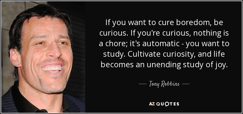 If you want to cure boredom, be curious. If you're curious, nothing is a chore; it's automatic - you want to study. Cultivate curiosity, and life becomes an unending study of joy. - Tony Robbins