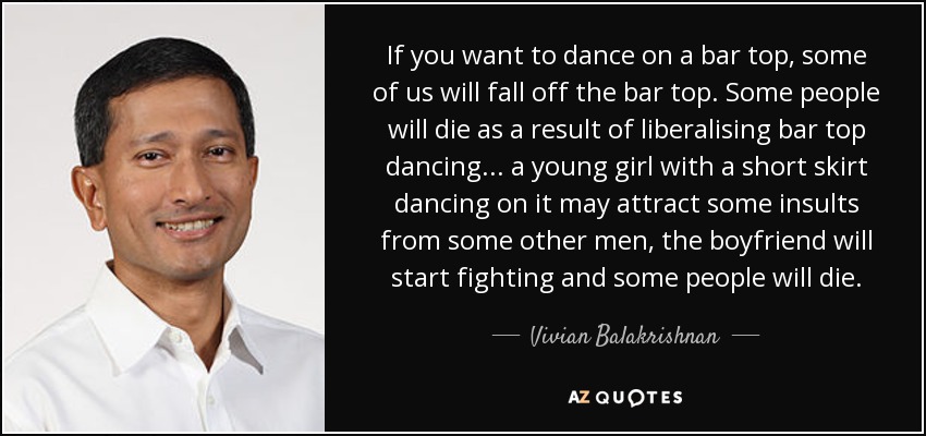 If you want to dance on a bar top, some of us will fall off the bar top. Some people will die as a result of liberalising bar top dancing... a young girl with a short skirt dancing on it may attract some insults from some other men, the boyfriend will start fighting and some people will die. - Vivian Balakrishnan