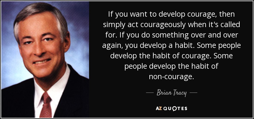 If you want to develop courage, then simply act courageously when it's called for. If you do something over and over again, you develop a habit. Some people develop the habit of courage. Some people develop the habit of non-courage. - Brian Tracy