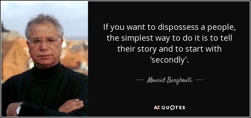 If you want to dispossess a people, the simplest way to do it is to tell their story and to start with 'secondly'. - Mourid Barghouti