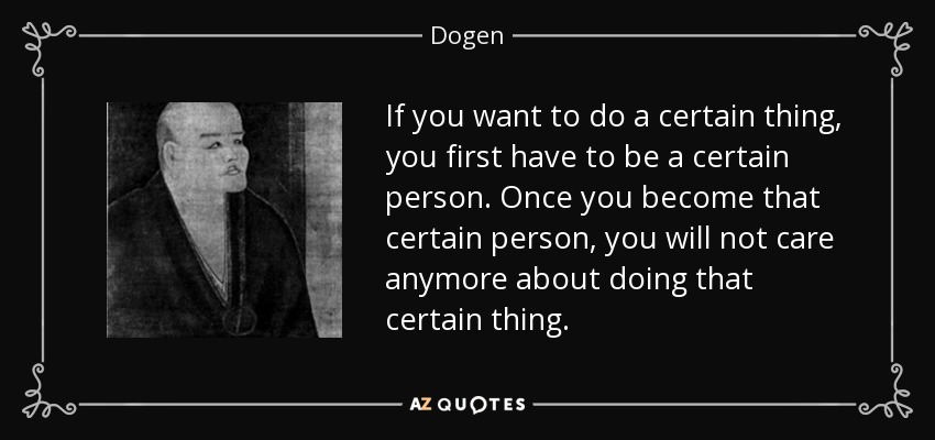 If you want to do a certain thing, you first have to be a certain person. Once you become that certain person, you will not care anymore about doing that certain thing. - Dogen