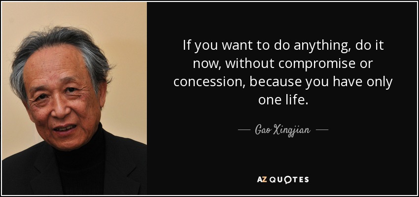 If you want to do anything, do it now, without compromise or concession, because you have only one life. - Gao Xingjian