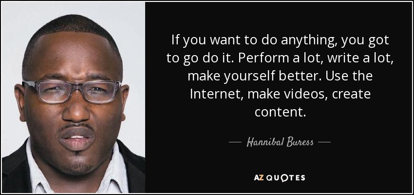 If you want to do anything, you got to go do it. Perform a lot, write a lot, make yourself better. Use the Internet, make videos, create content. - Hannibal Buress