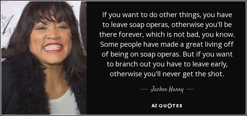 If you want to do other things, you have to leave soap operas, otherwise you'll be there forever, which is not bad, you know. Some people have made a great living off of being on soap operas. But if you want to branch out you have to leave early, otherwise you'll never get the shot. - Jackee Harry