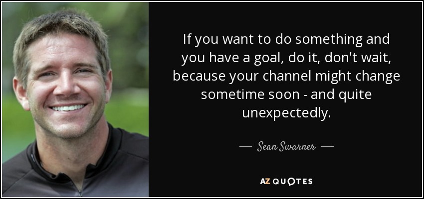 If you want to do something and you have a goal, do it, don't wait, because your channel might change sometime soon - and quite unexpectedly. - Sean Swarner