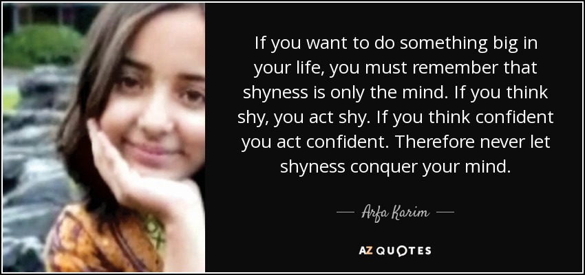 If you want to do something big in your life, you must remember that shyness is only the mind. If you think shy, you act shy. If you think confident you act confident. Therefore never let shyness conquer your mind. - Arfa Karim
