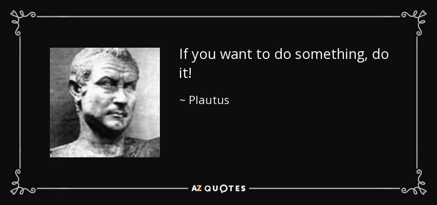 If you want to do something, do it! - Plautus