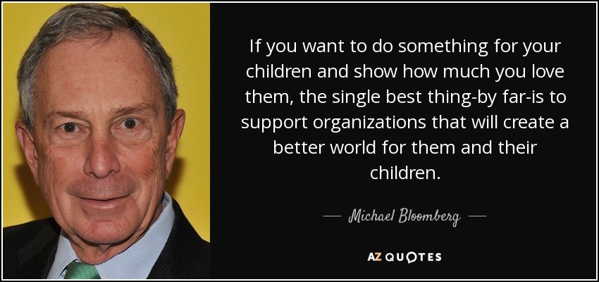 If you want to do something for your children and show how much you love them, the single best thing-by far-is to support organizations that will create a better world for them and their children. - Michael Bloomberg