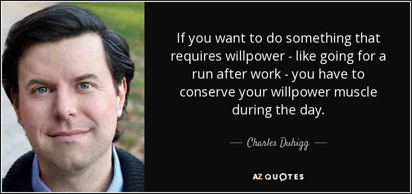 If you want to do something that requires willpower - like going for a run after work - you have to conserve your willpower muscle during the day. - Charles Duhigg