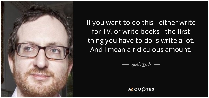 If you want to do this - either write for TV, or write books - the first thing you have to do is write a lot. And I mean a ridiculous amount. - Josh Lieb
