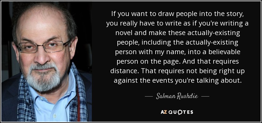 If you want to draw people into the story, you really have to write as if you're writing a novel and make these actually-existing people, including the actually-existing person with my name, into a believable person on the page. And that requires distance. That requires not being right up against the events you're talking about. - Salman Rushdie