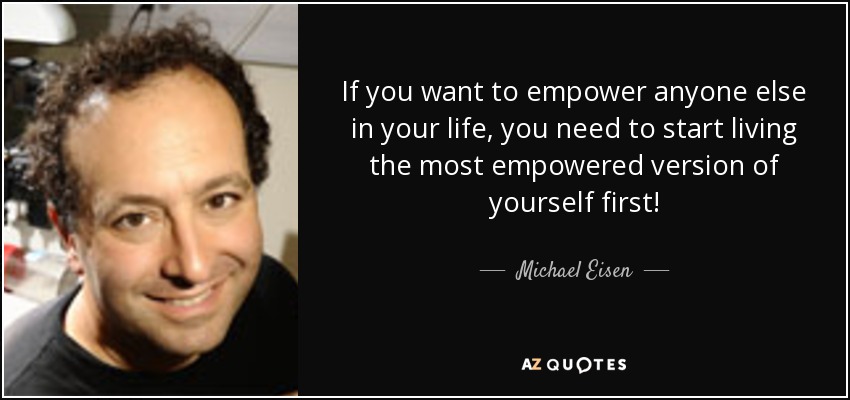If you want to empower anyone else in your life, you need to start living the most empowered version of yourself first! - Michael Eisen