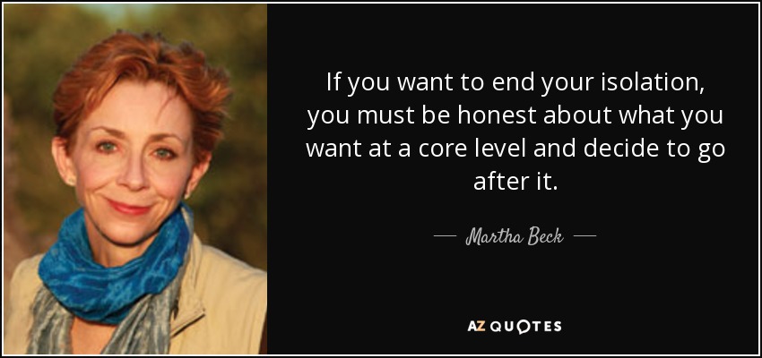 If you want to end your isolation, you must be honest about what you want at a core level and decide to go after it. - Martha Beck