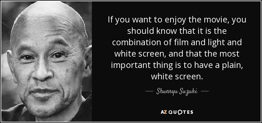 If you want to enjoy the movie, you should know that it is the combination of film and light and white screen, and that the most important thing is to have a plain, white screen. - Shunryu Suzuki