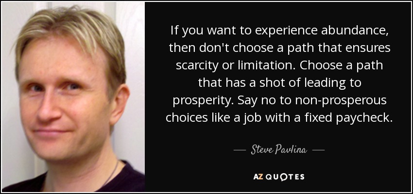 If you want to experience abundance, then don't choose a path that ensures scarcity or limitation. Choose a path that has a shot of leading to prosperity. Say no to non-prosperous choices like a job with a fixed paycheck. - Steve Pavlina