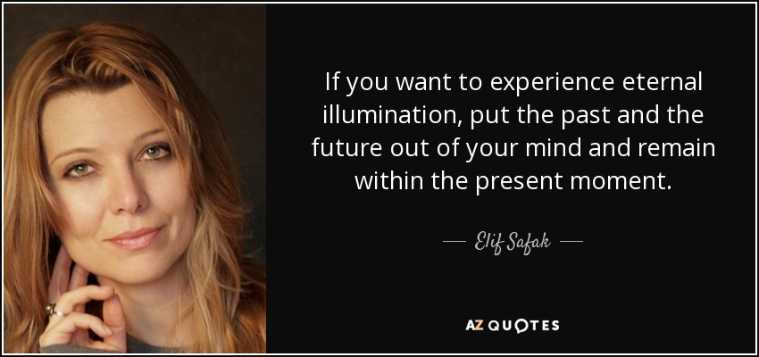 If you want to experience eternal illumination, put the past and the future out of your mind and remain within the present moment. - Elif Safak