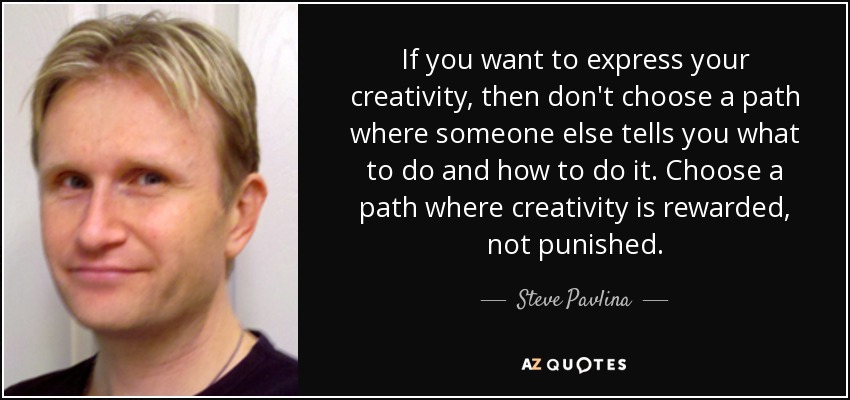 If you want to express your creativity, then don't choose a path where someone else tells you what to do and how to do it. Choose a path where creativity is rewarded, not punished. - Steve Pavlina