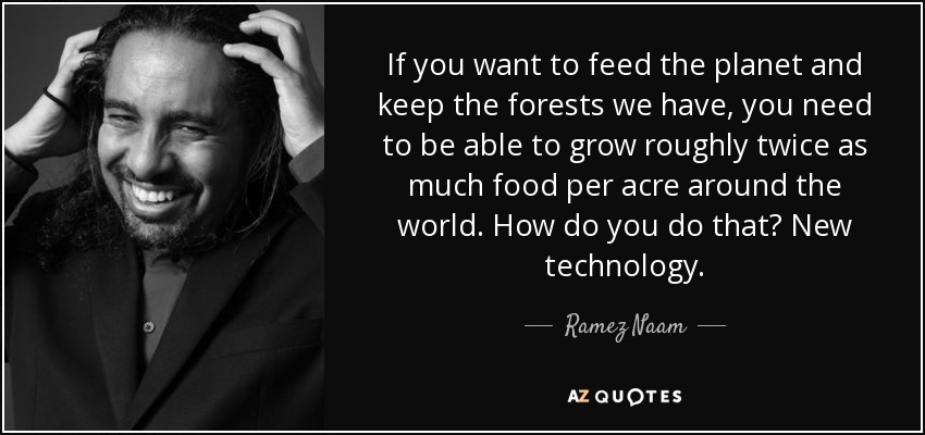 If you want to feed the planet and keep the forests we have, you need to be able to grow roughly twice as much food per acre around the world. How do you do that? New technology. - Ramez Naam