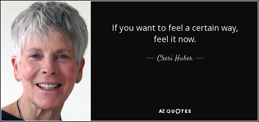 If you want to feel a certain way, feel it now. - Cheri Huber