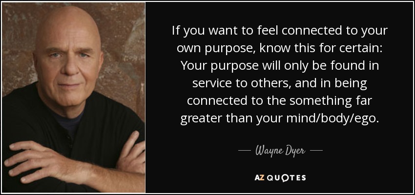 If you want to feel connected to your own purpose, know this for certain: Your purpose will only be found in service to others, and in being connected to the something far greater than your mind/body/ego. - Wayne Dyer