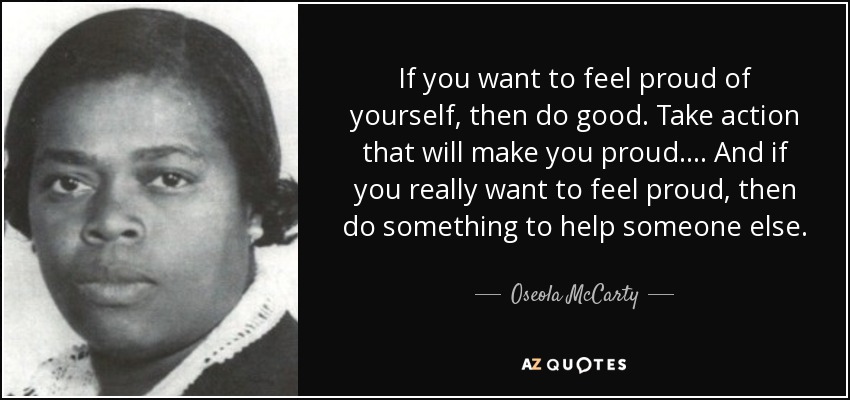 If you want to feel proud of yourself, then do good. Take action that will make you proud. . . . And if you really want to feel proud, then do something to help someone else. - Oseola McCarty