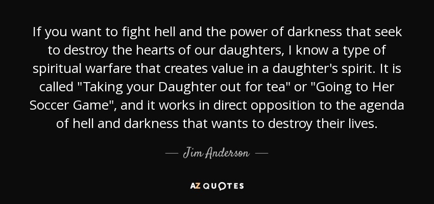 If you want to fight hell and the power of darkness that seek to destroy the hearts of our daughters, I know a type of spiritual warfare that creates value in a daughter's spirit. It is called 