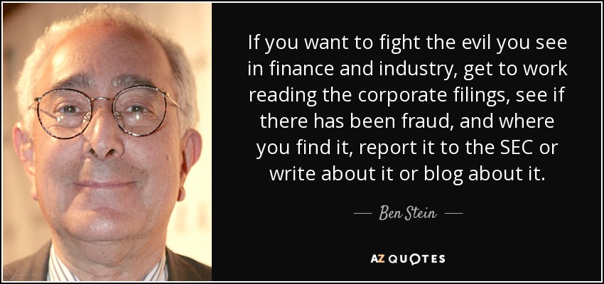 If you want to fight the evil you see in finance and industry, get to work reading the corporate filings, see if there has been fraud, and where you find it, report it to the SEC or write about it or blog about it. - Ben Stein