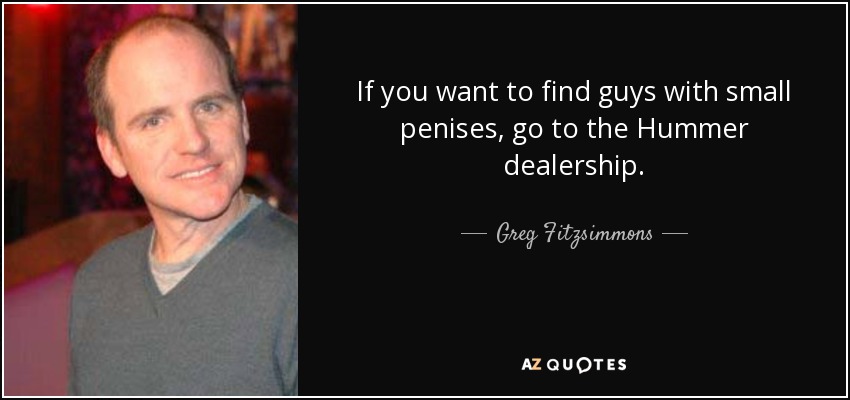 If you want to find guys with small penises, go to the Hummer dealership. - Greg Fitzsimmons