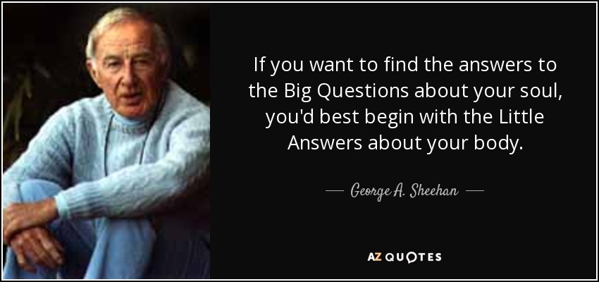 If you want to find the answers to the Big Questions about your soul, you'd best begin with the Little Answers about your body. - George A. Sheehan
