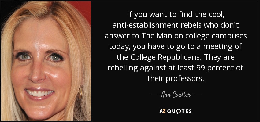 If you want to find the cool, anti-establishment rebels who don't answer to The Man on college campuses today, you have to go to a meeting of the College Republicans. They are rebelling against at least 99 percent of their professors. - Ann Coulter