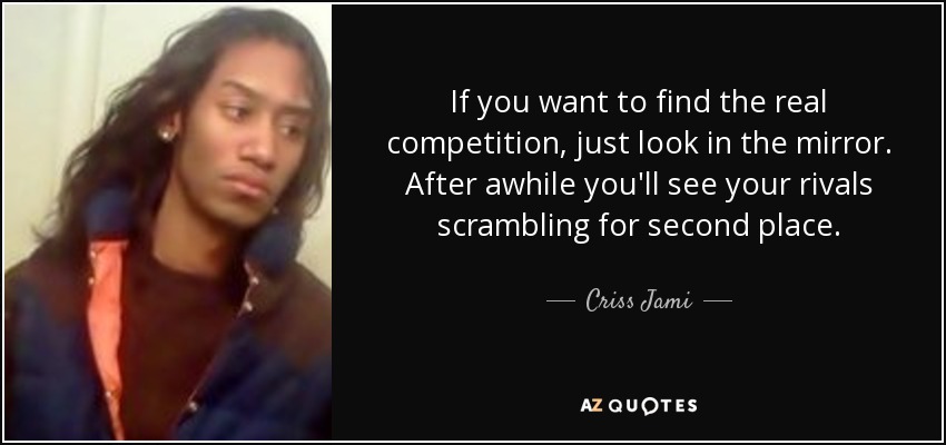 If you want to find the real competition, just look in the mirror. After awhile you'll see your rivals scrambling for second place. - Criss Jami