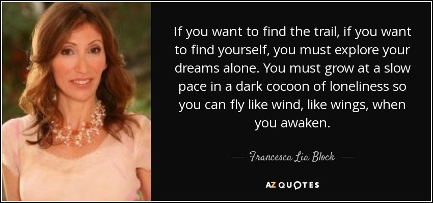 If you want to find the trail, if you want to find yourself, you must explore your dreams alone. You must grow at a slow pace in a dark cocoon of loneliness so you can fly like wind, like wings, when you awaken. - Francesca Lia Block