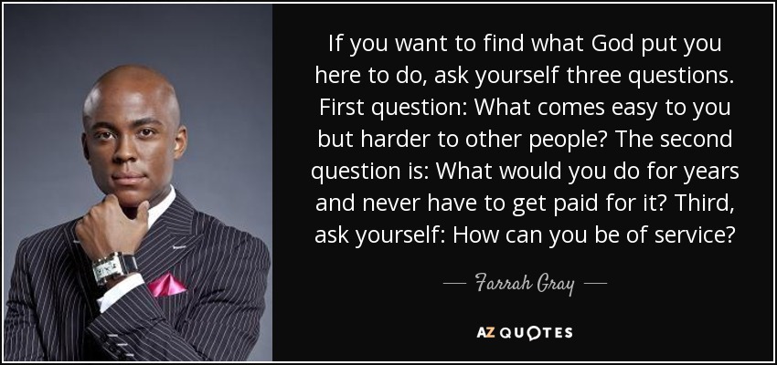 If you want to find what God put you here to do, ask yourself three questions. First question: What comes easy to you but harder to other people? The second question is: What would you do for years and never have to get paid for it? Third, ask yourself: How can you be of service? - Farrah Gray