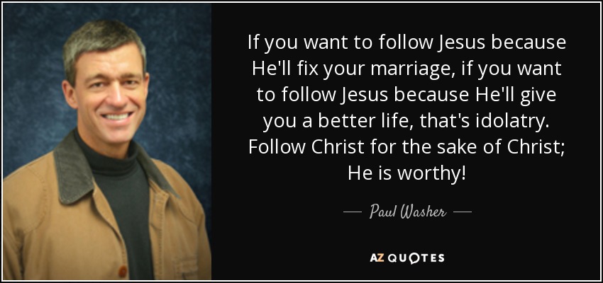 If you want to follow Jesus because He'll fix your marriage, if you want to follow Jesus because He'll give you a better life, that's idolatry. Follow Christ for the sake of Christ; He is worthy! - Paul Washer