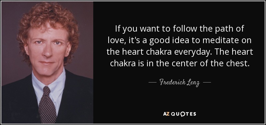 If you want to follow the path of love, it's a good idea to meditate on the heart chakra everyday. The heart chakra is in the center of the chest. - Frederick Lenz