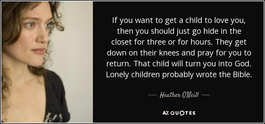 If you want to get a child to love you, then you should just go hide in the closet for three or for hours. They get down on their knees and pray for you to return. That child will turn you into God. Lonely children probably wrote the Bible. - Heather O'Neill