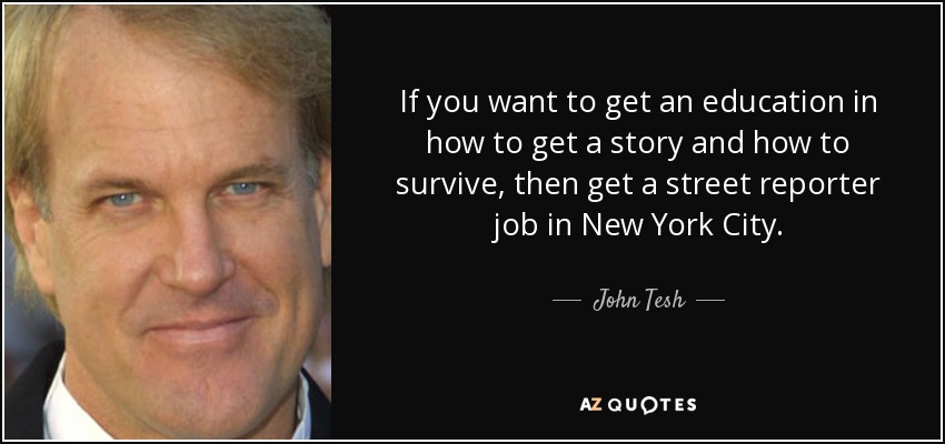 If you want to get an education in how to get a story and how to survive, then get a street reporter job in New York City. - John Tesh