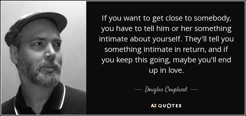 If you want to get close to somebody, you have to tell him or her something intimate about yourself. They'll tell you something intimate in return, and if you keep this going, maybe you'll end up in love. - Douglas Coupland