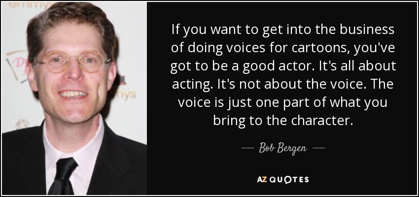 If you want to get into the business of doing voices for cartoons, you've got to be a good actor. It's all about acting. It's not about the voice. The voice is just one part of what you bring to the character. - Bob Bergen