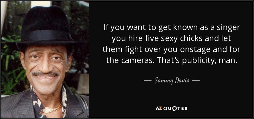 If you want to get known as a singer you hire five sexy chicks and let them fight over you onstage and for the cameras. That's publicity, man. - Sammy Davis, Jr.