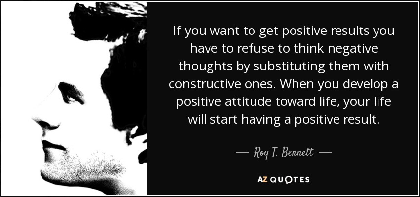 If you want to get positive results you have to refuse to think negative thoughts by substituting them with constructive ones. When you develop a positive attitude toward life, your life will start having a positive result. - Roy T. Bennett