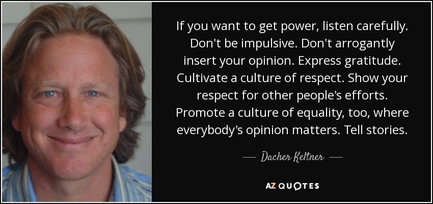 If you want to get power, listen carefully. Don't be impulsive. Don't arrogantly insert your opinion. Express gratitude. Cultivate a culture of respect. Show your respect for other people's efforts. Promote a culture of equality, too, where everybody's opinion matters. Tell stories. - Dacher Keltner