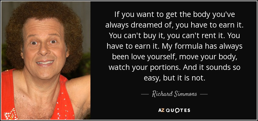 If you want to get the body you've always dreamed of, you have to earn it. You can't buy it, you can't rent it. You have to earn it. My formula has always been love yourself, move your body, watch your portions. And it sounds so easy, but it is not. - Richard Simmons