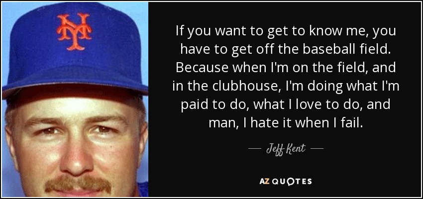 If you want to get to know me, you have to get off the baseball field. Because when I'm on the field, and in the clubhouse, I'm doing what I'm paid to do, what I love to do, and man, I hate it when I fail. - Jeff Kent