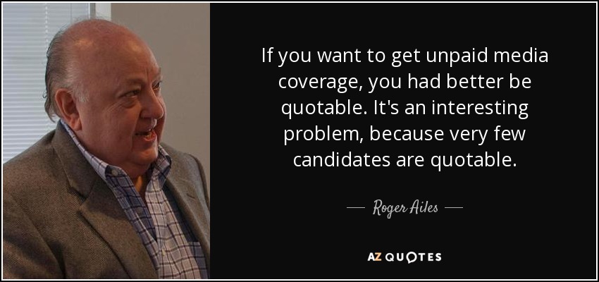 If you want to get unpaid media coverage, you had better be quotable. It's an interesting problem, because very few candidates are quotable. - Roger Ailes