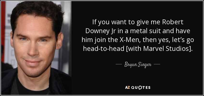 If you want to give me Robert Downey Jr in a metal suit and have him join the X-Men, then yes, let’s go head-to-head [with Marvel Studios]. - Bryan Singer