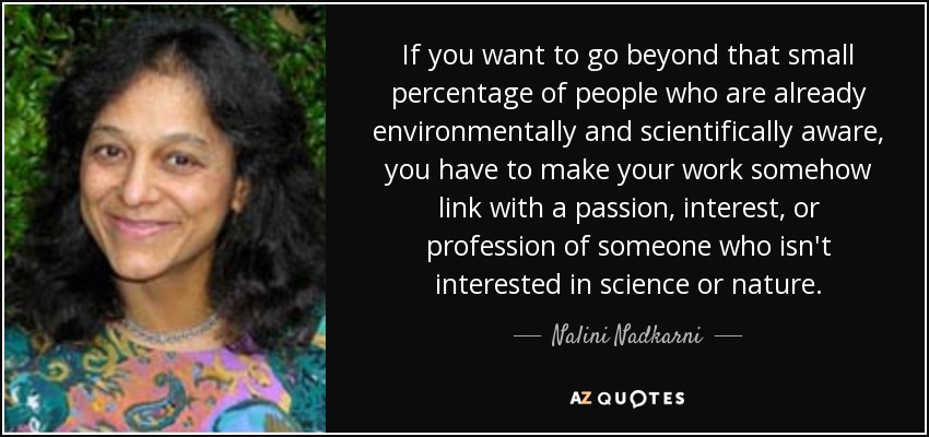 If you want to go beyond that small percentage of people who are already environmentally and scientifically aware, you have to make your work somehow link with a passion, interest, or profession of someone who isn't interested in science or nature. - Nalini Nadkarni