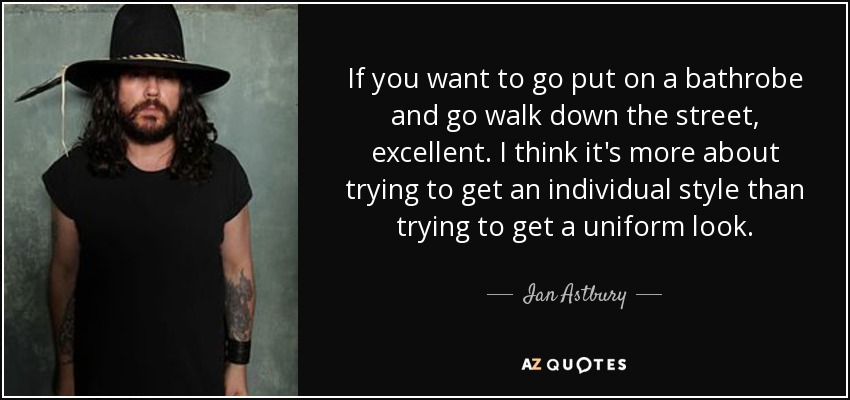 If you want to go put on a bathrobe and go walk down the street, excellent. I think it's more about trying to get an individual style than trying to get a uniform look. - Ian Astbury